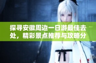 探寻安徽周边一日游最佳去处，精彩景点推荐与攻略分享