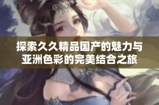 探索久久精品国产的魅力与亚洲色彩的完美结合之旅