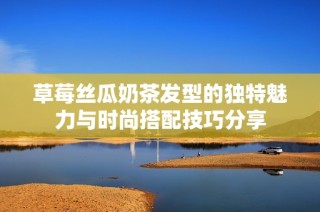 草莓丝瓜奶茶发型的独特魅力与时尚搭配技巧分享