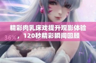 精彩肉乳床戏提升观影体验，120秒精彩瞬间回顾