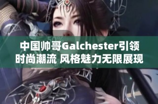 中国帅哥Galchester引领时尚潮流 风格魅力无限展现