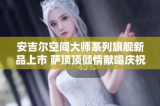 安吉尔空间大师系列旗舰新品上市 萨顶顶倾情献唱庆祝