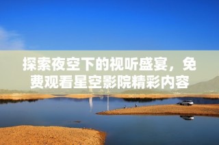 探索夜空下的视听盛宴，免费观看星空影院精彩内容