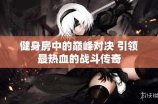 健身房中的巅峰对决 引领最热血的战斗传奇