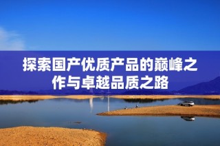 探索国产优质产品的巅峰之作与卓越品质之路