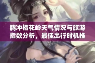 腾冲栖花岭天气情况与旅游指数分析，最佳出行时机推荐