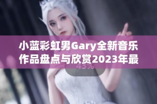 小蓝彩虹男Gary全新音乐作品盘点与欣赏2023年最佳曲目