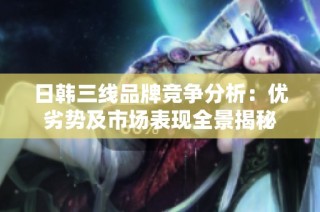 日韩三线品牌竞争分析：优劣势及市场表现全景揭秘