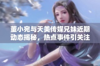 董小宛与天美传媒兄妹近期动态揭秘，热点事件引关注