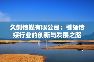 久创传媒有限公司：引领传媒行业的创新与发展之路