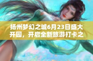 扬州梦幻之城6月23日盛大开园，开启全新旅游打卡之旅