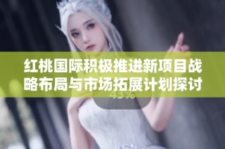 红桃国际积极推进新项目战略布局与市场拓展计划探讨