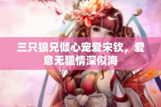三只狼兄倾心宠爱宋钦，爱意无疆情深似海