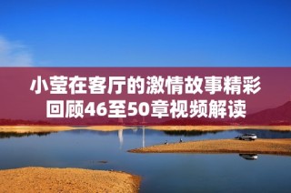 小莹在客厅的激情故事精彩回顾46至50章视频解读