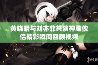 黄晓明与刘亦菲共演神雕侠侣精彩瞬间回顾视频