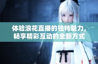 体验浪花直播的独特魅力，畅享精彩互动的全新方式