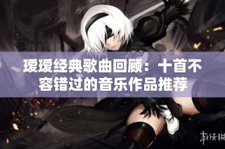 瑷瑷经典歌曲回顾：十首不容错过的音乐作品推荐