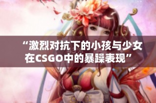 “激烈对抗下的小孩与少女在CSGO中的暴躁表现”