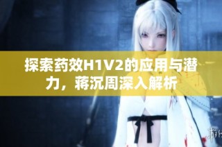 探索药效H1V2的应用与潜力，蒋沉周深入解析