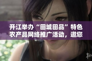 开江举办“田城田品”特色农产品网络推广活动，邀您共品乡土魅力
