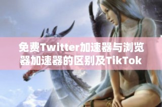 免费Twitter加速器与浏览器加速器的区别及TikTok加速器分析