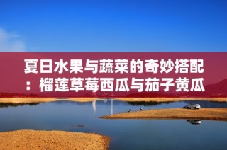 夏日水果与蔬菜的奇妙搭配：榴莲草莓西瓜与茄子黄瓜的美味组合