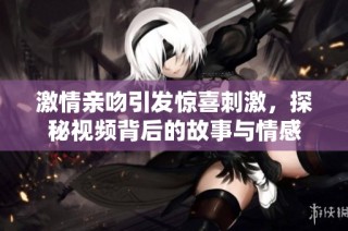 激情亲吻引发惊喜刺激，探秘视频背后的故事与情感