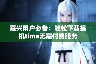 嘉兴用户必备：轻松下载搞机time无需付费服务