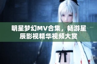 明星梦幻MV合集，畅游星辰影视精华视频大赏