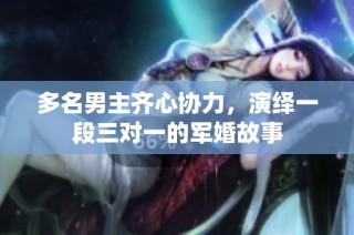 多名男主齐心协力，演绎一段三对一的军婚故事