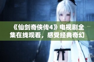 《仙剑奇侠传4》电视剧全集在线观看，感受经典奇幻之旅