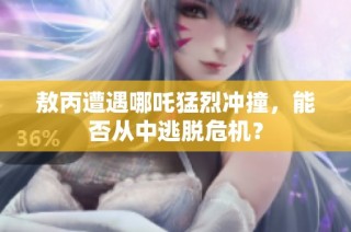 敖丙遭遇哪吒猛烈冲撞，能否从中逃脱危机？