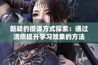 新颖的授课方式探索：通过清欢提升学习效果的方法