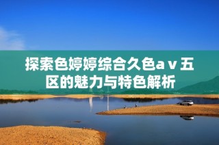 探索色婷婷综合久色aⅴ五区的魅力与特色解析