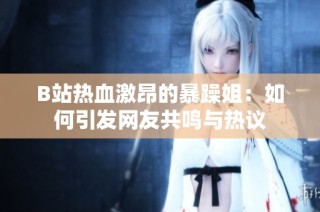 B站热血激昂的暴躁姐：如何引发网友共鸣与热议