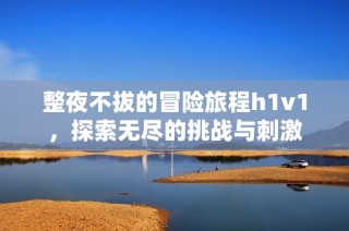 整夜不拔的冒险旅程h1v1，探索无尽的挑战与刺激