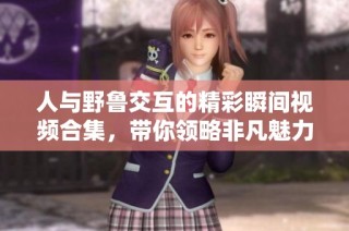 人与野鲁交互的精彩瞬间视频合集，带你领略非凡魅力