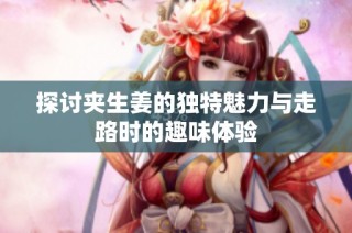 探讨夹生姜的独特魅力与走路时的趣味体验