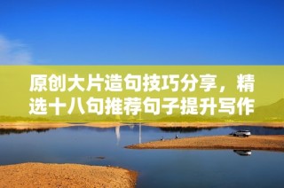 原创大片造句技巧分享，精选十八句推荐句子提升写作能力
