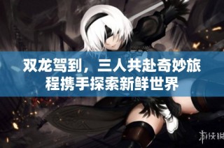 双龙驾到，三人共赴奇妙旅程携手探索新鲜世界