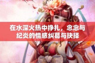 在水深火热中挣扎，念念与纪炎的情感纠葛与抉择