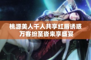 桃源美人千人共享红唇诱惑 万客纷至沓来享盛宴