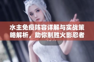 水主免疫阵容详解与实战策略解析，助你制胜火影忍者OL