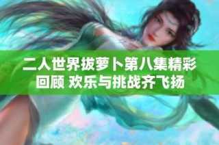 二人世界拔萝卜第八集精彩回顾 欢乐与挑战齐飞扬