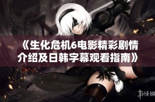 《生化危机6电影精彩剧情介绍及日韩字幕观看指南》