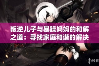叛逆儿子与暴躁妈妈的和解之道：寻找家庭和谐的解决策略