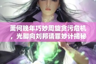 萧何晚年巧妙周旋贪污危机，光脚向刘邦请罪妙计揭秘