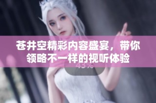 苍井空精彩内容盛宴，带你领略不一样的视听体验