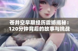 苍井空早期经历震撼揭秘：120分钟背后的故事与挑战
