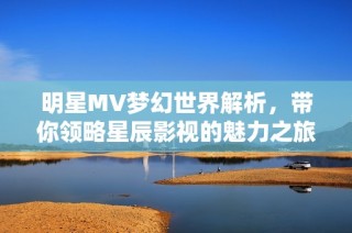 明星MV梦幻世界解析，带你领略星辰影视的魅力之旅